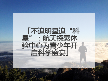 不追明星追“科星”：航天探索体验中心为青少年开启科学盛宴