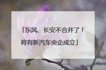 东风、长安不合并了！将有新汽车央企成立