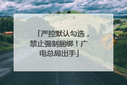 严控默认勾选，禁止强制捆绑！广电总局出手