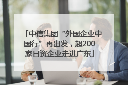 中信集团“外国企业中国行”再出发，超200家日资企业走进广东