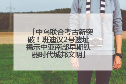 中乌联合考古新突破！班迪汉2号遗址揭示中亚南部早期铁器时代城邦文明