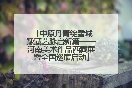中原丹青绽雪域 豫藏艺脉启新篇——河南美术作品西藏展暨全国巡展启动