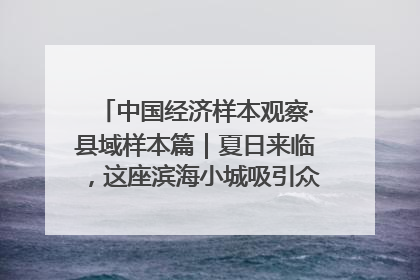 中国经济样本观察·县域样本篇｜夏日来临，这座滨海小城吸引众多年轻人打卡……
