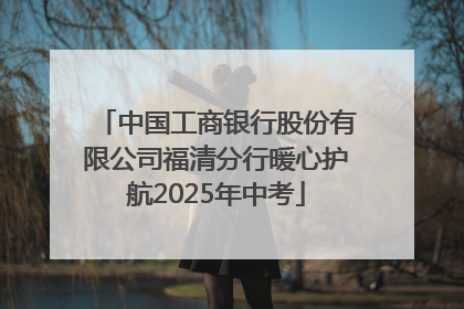 中国工商银行股份有限公司福清分行暖心护航2025年中考