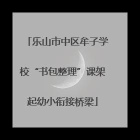 乐山市中区牟子学校“书包整理”课架起幼小衔接桥梁