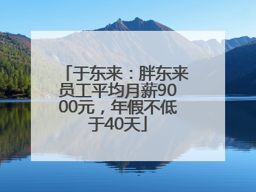 于东来：胖东来员工平均月薪9000元，年假不低于40天