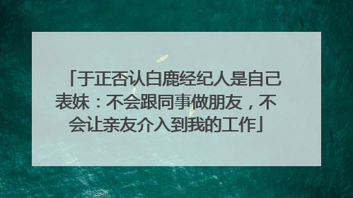 于正否认白鹿经纪人是自己表妹：不会跟同事做朋友，不会让亲友介入到我的工作