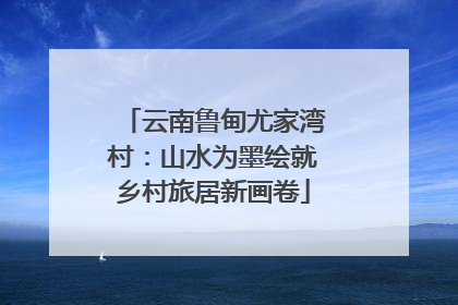 云南鲁甸尤家湾村：山水为墨绘就乡村旅居新画卷