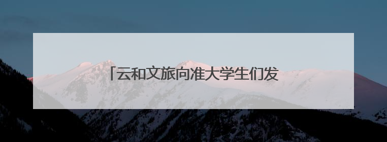 云和文旅向准大学生们发出召唤：来云和过暑假，毕业旅行从云和“卷”起来