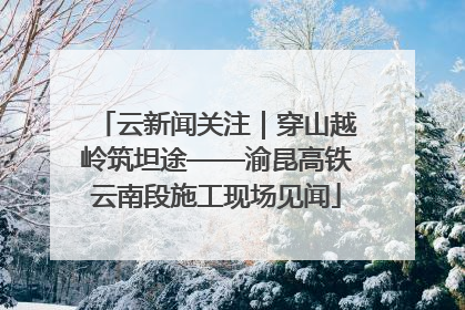 云新闻关注｜穿山越岭筑坦途——渝昆高铁云南段施工现场见闻