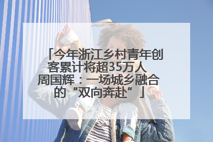 今年浙江乡村青年创客累计将超35万人 周国辉：一场城乡融合的“双向奔赴”
