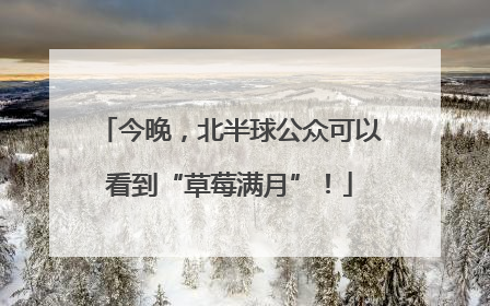 今晚，北半球公众可以看到“草莓满月”！