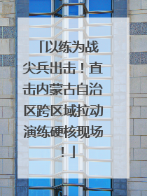 以练为战 尖兵出击！直击内蒙古自治区跨区域拉动演练硬核现场！