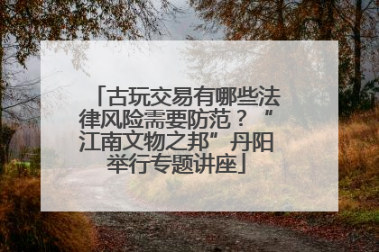 古玩交易有哪些法律风险需要防范？“江南文物之邦”丹阳举行专题讲座