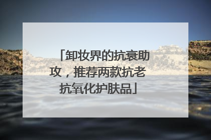卸妆界的抗衰助攻，推荐两款抗老抗氧化护肤品