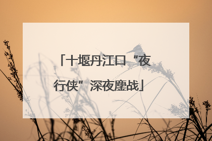 十堰丹江口“夜行侠”深夜鏖战