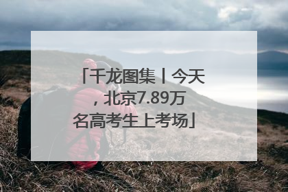 千龙图集丨今天，北京7.89万名高考生上考场