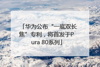 华为公布“一底双长焦”专利，将首发于Pura 80系列