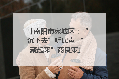 南阳市宛城区：“沉下去”听民声 “聚起来”商良策
