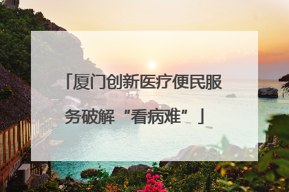 厦门创新医疗便民服务破解“看病难”