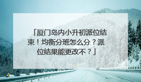 厦门岛内小升初派位结束！均衡分班怎么分？派位结果能更改不？