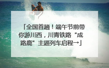 全国首趟！端午节前带你游川西，川青铁路“成路鹿”主题列车启程→