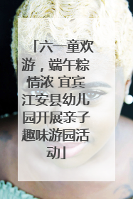 六一童欢游，端午粽情浓 宜宾江安县幼儿园开展亲子趣味游园活动