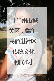 兰州市城关区：端午民俗进社区 传统文化润民心