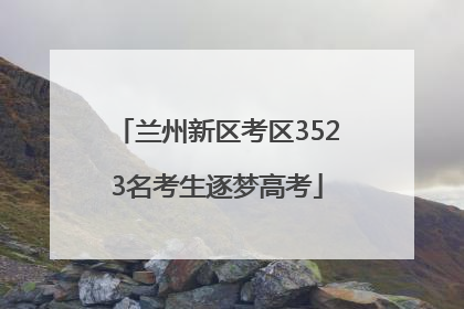 兰州新区考区3523名考生逐梦高考
