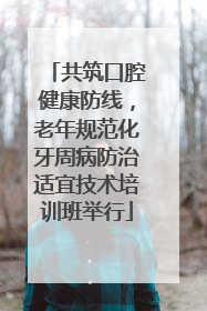共筑口腔健康防线，老年规范化牙周病防治适宜技术培训班举行