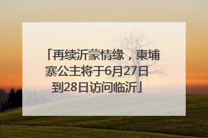 再续沂蒙情缘，柬埔寨公主将于6月27日到28日访问临沂