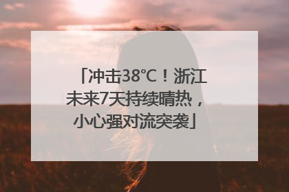 冲击38℃！浙江未来7天持续晴热，小心强对流突袭