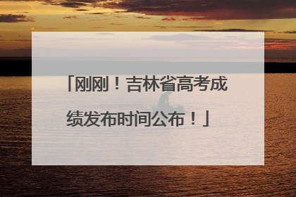 刚刚！吉林省高考成绩发布时间公布！