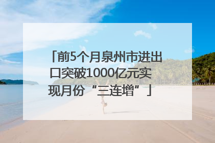 前5个月泉州市进出口突破1000亿元实现月份“三连增”