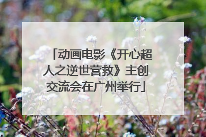 动画电影《开心超人之逆世营救》主创交流会在广州举行