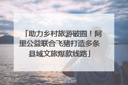 助力乡村旅游破圈！阿里公益联合飞猪打造多条县域文旅爆款线路
