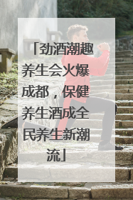 劲酒潮趣养生会火爆成都，保健养生酒成全民养生新潮流