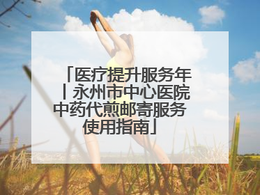 医疗提升服务年丨永州市中心医院中药代煎邮寄服务使用指南