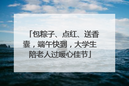 包粽子、点红、送香囊，端午快到，大学生陪老人过暖心佳节