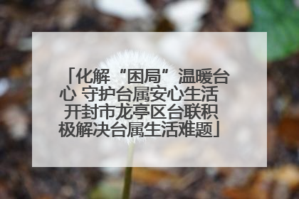 化解“困局”温暖台心 守护台属安心生活 开封市龙亭区台联积极解决台属生活难题