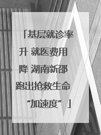 基层就诊率升 就医费用降 湖南新邵跑出抢救生命“加速度”