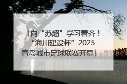 向“苏超”学习看齐！“海川建设杯”2025青岛城市足球联赛开幕