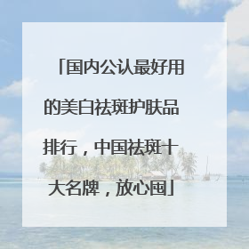 国内公认最好用的美白祛斑护肤品排行，中国祛斑十大名牌，放心囤