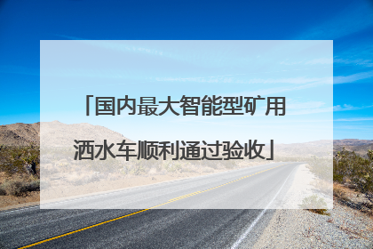 国内最大智能型矿用洒水车顺利通过验收