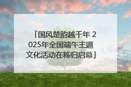 国风楚韵越千年 2025年全国端午主题文化活动在秭归启幕