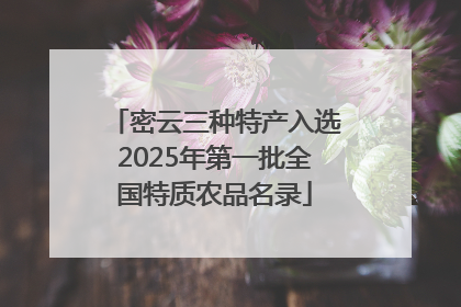 密云三种特产入选2025年第一批全国特质农品名录