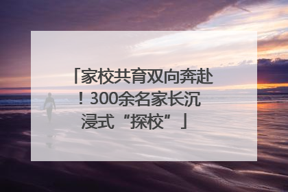 家校共育双向奔赴！300余名家长沉浸式“探校”