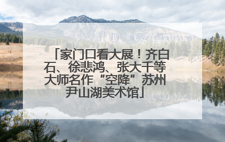 家门口看大展！齐白石、徐悲鸿、张大千等大师名作“空降”苏州尹山湖美术馆