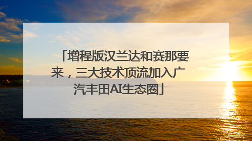 增程版汉兰达和赛那要来，三大技术顶流加入广汽丰田AI生态圈