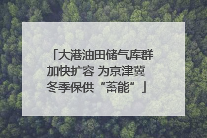 大港油田储气库群加快扩容 为京津冀冬季保供“蓄能”